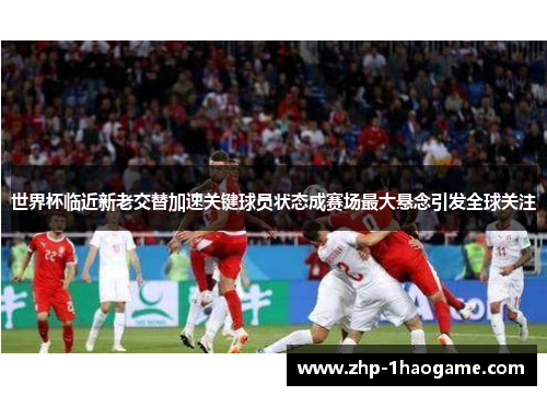 世界杯临近新老交替加速关键球员状态成赛场最大悬念引发全球关注