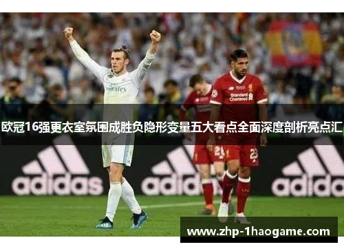 欧冠16强更衣室氛围成胜负隐形变量五大看点全面深度剖析亮点汇