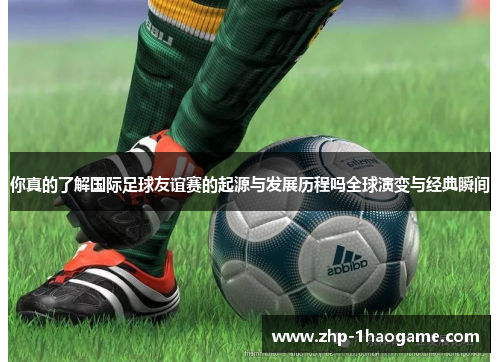 你真的了解国际足球友谊赛的起源与发展历程吗全球演变与经典瞬间
